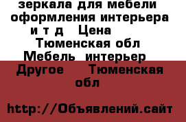 зеркала для мебели, оформления интерьера и т д › Цена ­ 200 - Тюменская обл. Мебель, интерьер » Другое   . Тюменская обл.